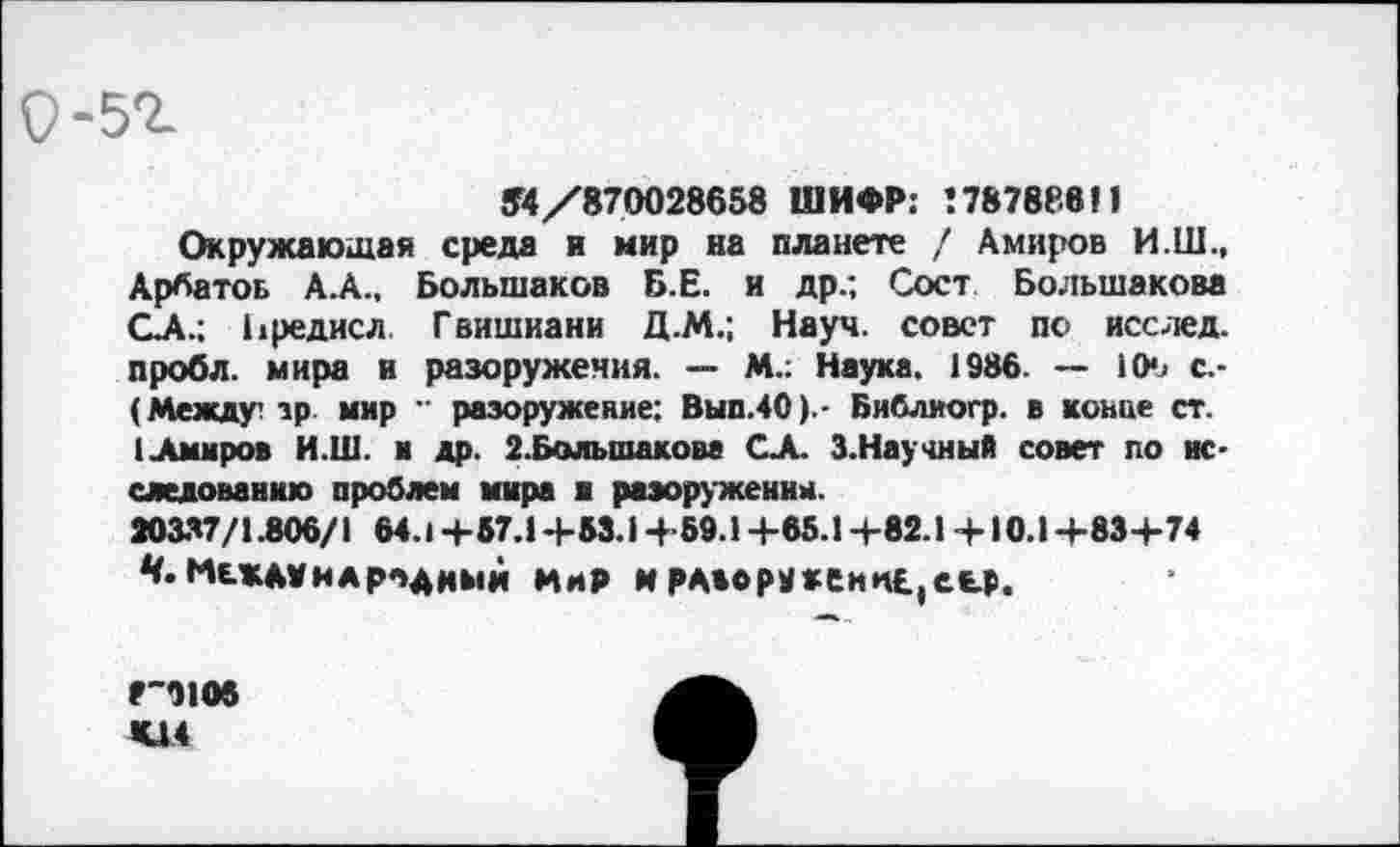 ﻿9-5г
54/870028658 ШИФР: 178788811
Окружающая среда и мир на планете / Амиров И.Ш., Арбатов А.А., Большаков Б.Е. и др.; Сост Большакова ОА.; Ьредисл Гвишиани Д.М.; Науч, совет по исслед. пробл. мира и разоружения. — М.: Наука. 1986. — 1(Н> с.-(Между? зр мир " разоружение; Вып.40).- Библиогр. в конце ст.
1 .Амиров И.Ш. и др. 2.Большакове СА. З.Научиый совет по исследованию проблем мира и разоружении.
20337/1.806/1 64.1 +57.1 +53.1 +59.1 +65.1+82.1 +10.1+83+74 ^Международный мир и РА*ору*еин£,еьр.
8-9106
К14